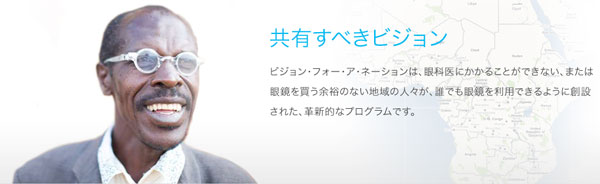 眼科医にかかれなかったり、眼鏡を買う余裕のない地域の人々が、誰でも眼鏡を利用できるように創設された「ビジョン・フォー・ア・ネーション」