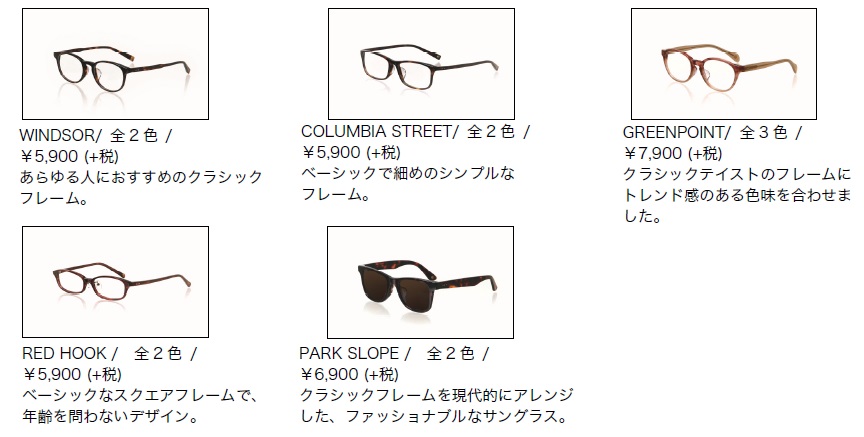 niko and ... OPTICAL（ニコアンドオプティカル） （左上から時計回りに） WINDSOR 価格：5,900円（税抜） COROMBIA STREET 価格：5,900円（税抜） GREENPOINT 価格：7,900円（税抜） REDHOOK 価格：5,900円（税抜） PARK SLOPE 価格：6,900円（税抜） image by アダストリア