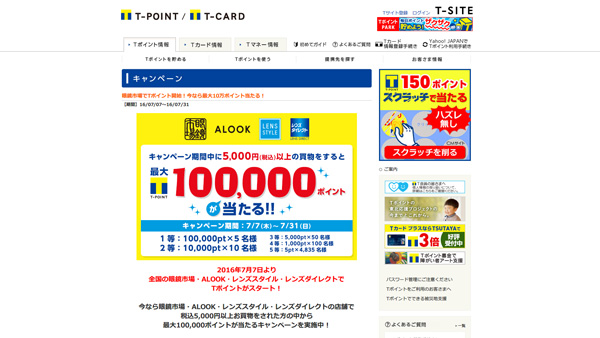 「眼鏡市場でTポイント開始！今なら最大10万ポイント当たる！」：Tサイト［Tポイント/Tカード］ 5,000円（税込）以上購入すると抽選で「Tポイント」をプレゼント 1等：10万ポイント×5名 2等：1万ポイント×10名 3等：5千ポイント×50名 4等：1千ポイント100名 5等：5ポイント×4,835名