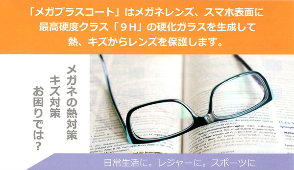 「メガブラスコート」はメガネレンズ、スマホ表面に最高硬度クラス「9H」の硬化ガラスを生成して熱、キズからレンズを保護します。