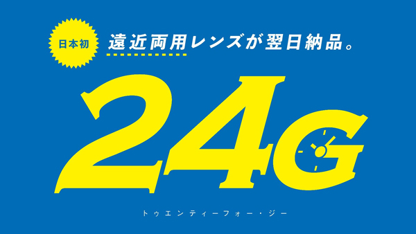 日本初 遠近両用レンズが翌日納品。24G（トゥエンティーフォー・ジー）