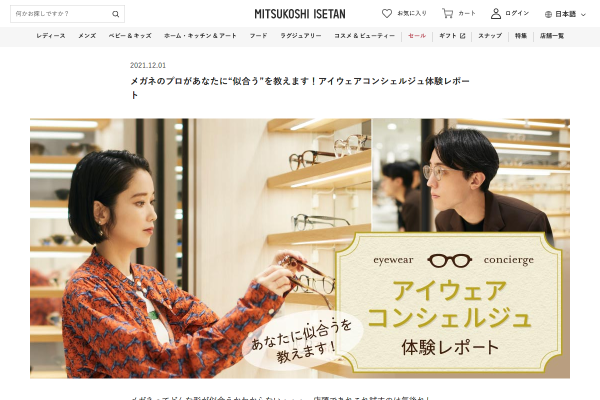 メガネってどんな形が似合うかわからない・・・、店頭であれこれ試すのは気後れして・・・、という悩みをおもちの方、多いのでは？そんな方におすすめなのが、無料でご利用いただけるイセタンリーフのアイウェアコンシェルジュサービス。メガネのプロが、顔立ちやファッション、かけるシーンなどに合わせてメガネをセレクトし、お気に入りの一本に出会うお手伝いをいたします。実際どんなサービスなのか、体験レポートでご紹介！