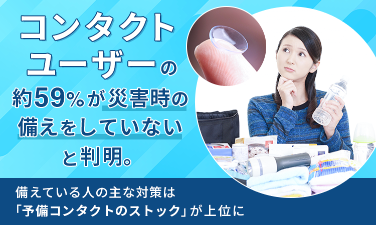 コンタクトユーザーの約59%が災害時の備えをしていないと判明。 備えている人の主な対策は「予備コンタクトのストック」が上位に コンタクトユーザーの約59%が災害時の備えをしていないと判明。 備えている人の主な対策は「予備コンタクトのストック」が上位に
